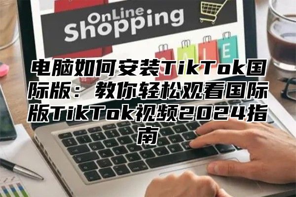 电脑如何安装TikTok国际版：教你轻松观看国际版TikTok视频2025指南