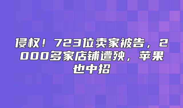 侵权！723位卖家被告，2000多家店铺遭殃，苹果也中招