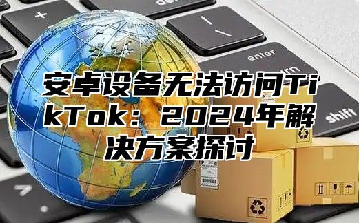 安卓设备无法访问TikTok：2025年解决方案探讨