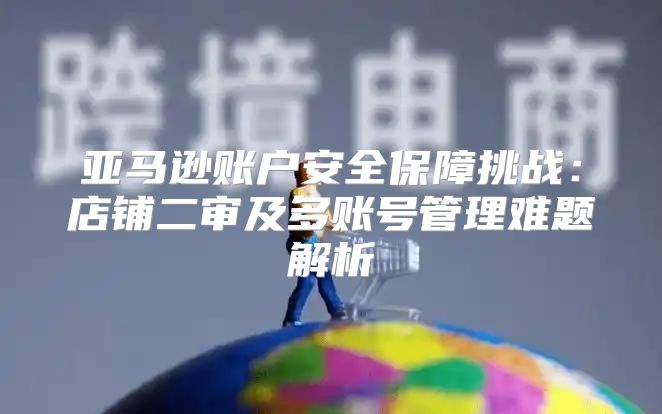 亚马逊账户安全保障挑战：店铺二审及多账号管理难题解析