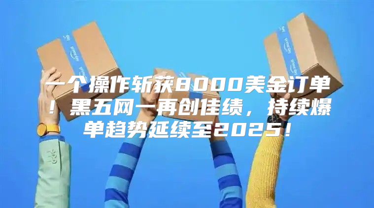 一个操作斩获8000美金订单！黑五网一再创佳绩，持续爆单趋势延续至2025！