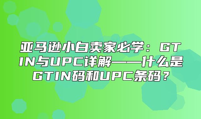 亚马逊小白卖家必学：GTIN与UPC详解——什么是GTIN码和UPC条码？