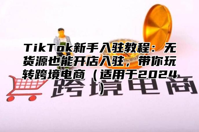 TikTok新手入驻教程：无货源也能开店入驻，带你玩转跨境电商适用于2025