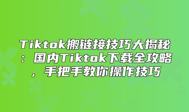 Tiktok搬链接技巧大揭秘：国内Tiktok下载全攻略，手把手教你操作技巧