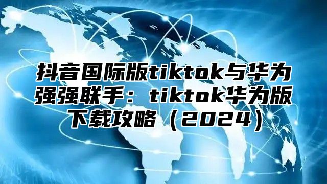 抖音国际版tiktok与华为强强联手：tiktok华为版下载攻略2025