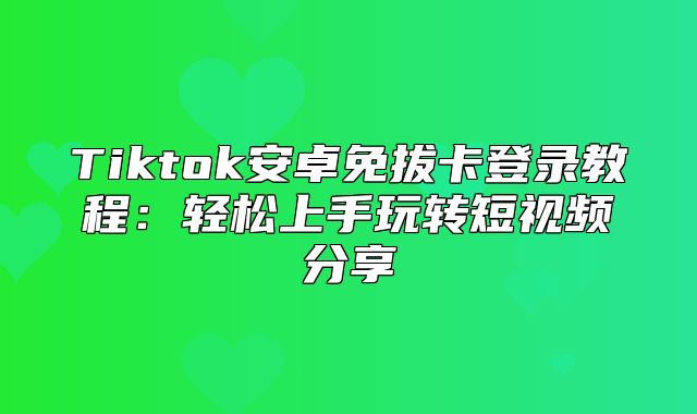 Tiktok安卓免拔卡登录教程：轻松上手玩转短视频分享