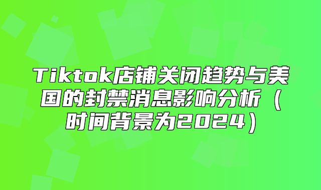 Tiktok店铺关闭趋势与美国的封禁消息影响分析时间背景为2025