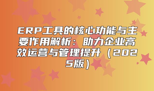 ERP工具的核心功能与主要作用解析：助力企业高效运营与管理提升2025版