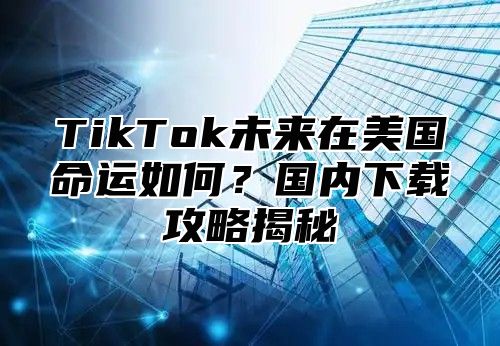 TikTok未来在美国命运如何？国内下载攻略揭秘