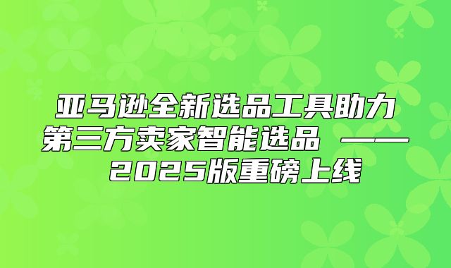 亚马逊全新选品工具助力第三方卖家智能选品 —— 2025版重磅上线
