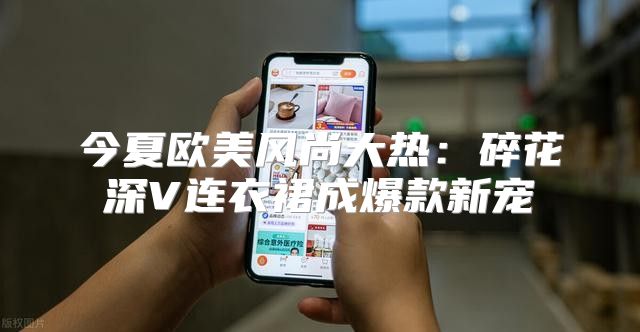今夏欧美风尚大热：碎花深V连衣裙成爆款新宠