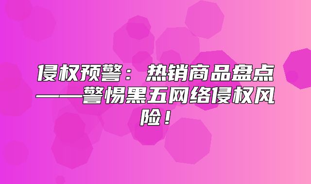 侵权预警：热销商品盘点——警惕黑五网络侵权风险！