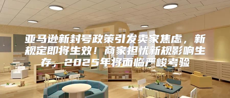 亚马逊新封号政策引发卖家焦虑，新规定即将生效！商家担忧新规影响生存，2025年将面临严峻考验
