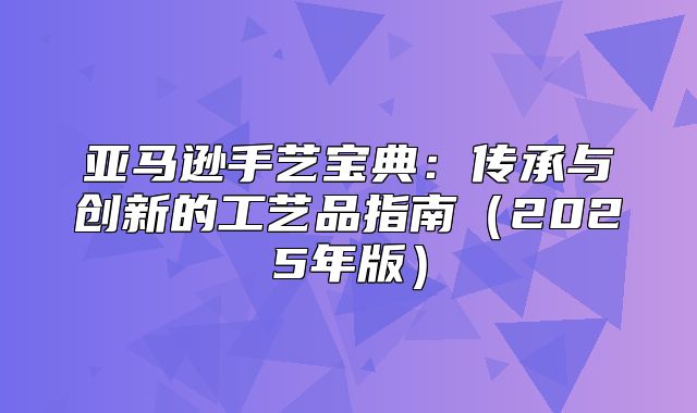 亚马逊手艺宝典：传承与创新的工艺品指南2025年版