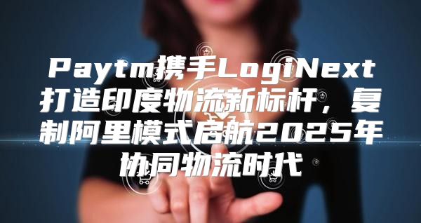 Paytm携手LogiNext打造印度物流新标杆，复制阿里模式启航2025年协同物流时代