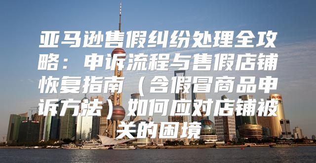 亚马逊售假纠纷处理全攻略：申诉流程与售假店铺恢复指南含假冒商品申诉方法如何应对店铺被关的困境