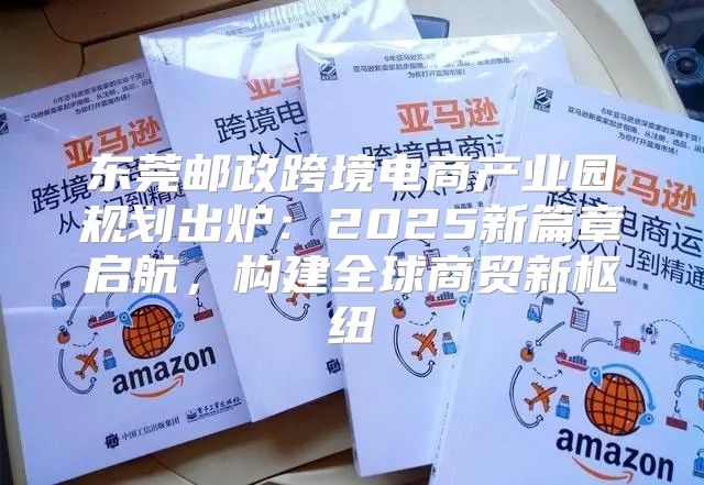东莞邮政跨境电商产业园规划出炉：2025新篇章启航，构建全球商贸新枢纽