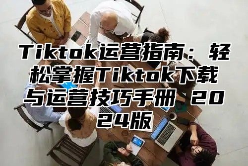 Tiktok运营指南：轻松掌握Tiktok下载与运营技巧手册 2025版