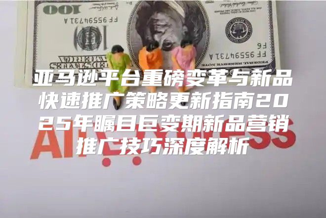 亚马逊平台重磅变革与新品快速推广策略更新指南2025年瞩目巨变期新品营销推广技巧深度解析