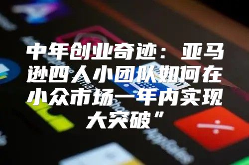 中年创业奇迹：亚马逊四人小团队如何在小众市场一年内实现大突破”