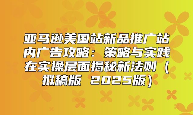亚马逊美国站新品推广站内广告攻略：策略与实践在实操层面揭秘新法则拟稿版 2025版