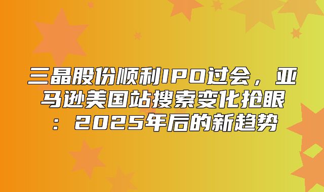 三晶股份顺利IPO过会，亚马逊美国站搜索变化抢眼：2025年后的新趋势