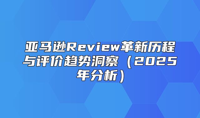 亚马逊Review革新历程与评价趋势洞察2025年分析