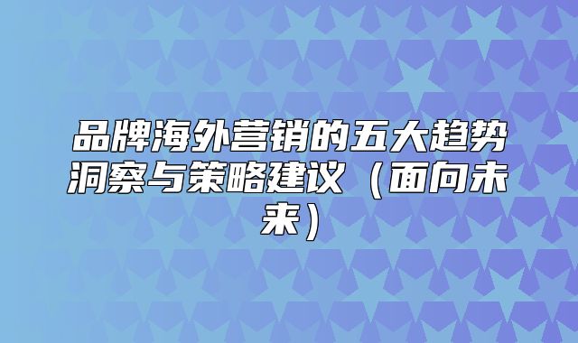 品牌海外营销的五大趋势洞察与策略建议面向未来