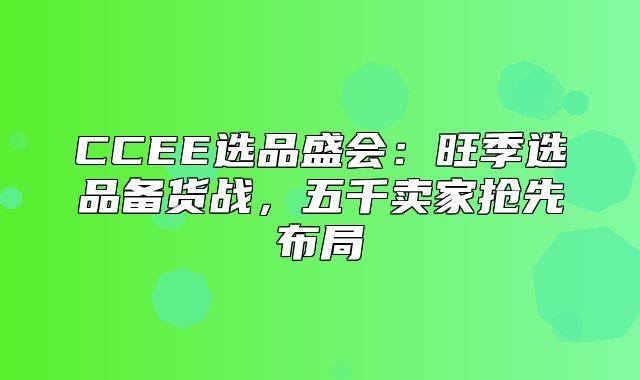 CCEE选品盛会：旺季选品备货战，五千卖家抢先布局