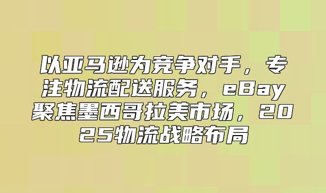 以亚马逊为竞争对手，专注物流配送服务，eBay聚焦墨西哥拉美市场，2025物流战略布局
