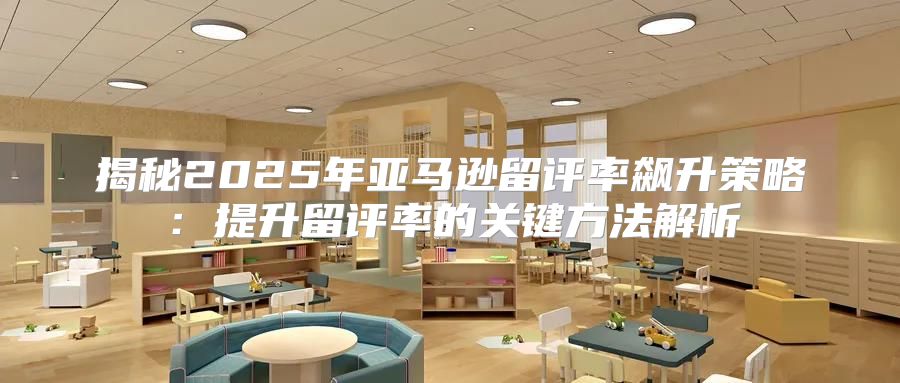 揭秘2025年亚马逊留评率飙升策略：提升留评率的关键方法解析