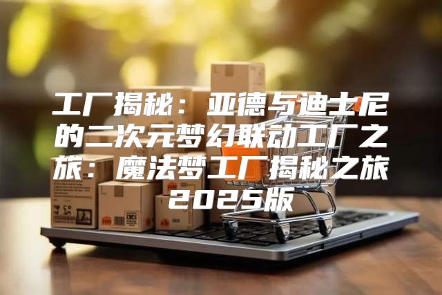 工厂揭秘：亚德与迪士尼的二次元梦幻联动工厂之旅：魔法梦工厂揭秘之旅 2025版