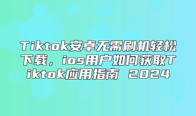 Tiktok安卓无需刷机轻松下载，ios用户如何获取Tiktok应用指南 2025