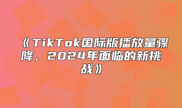 TikTok国际版播放量骤降，2025年面临的新挑战