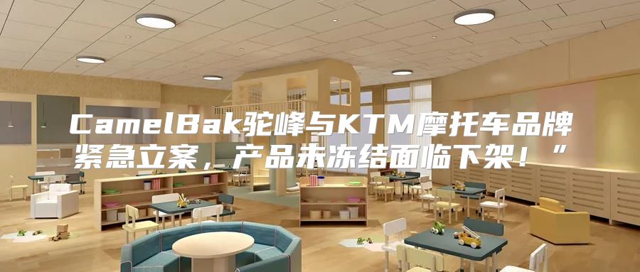 CamelBak驼峰与KTM摩托车品牌紧急立案，产品未冻结面临下架！”