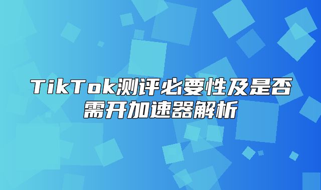 TikTok测评必要性及是否需开加速器解析