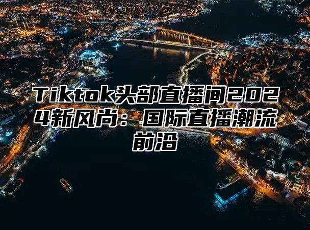 Tiktok头部直播间2025新风尚：国际直播潮流前沿