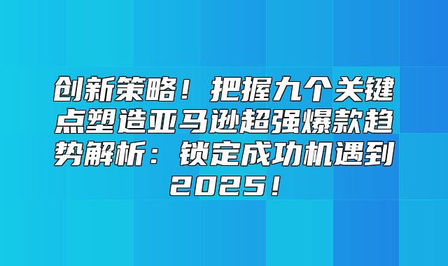 创新策略！把握九个关键点塑造亚马逊超强爆款趋势解析：锁定成功机遇到2025！