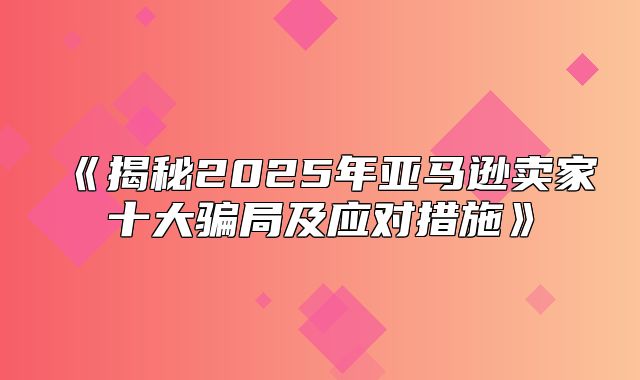 揭秘2025年亚马逊卖家十大骗局及应对措施