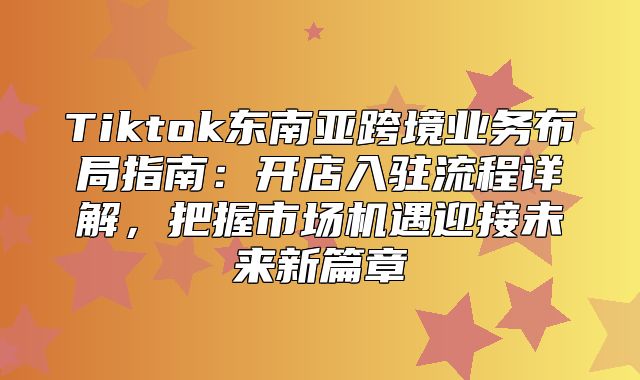 Tiktok东南亚跨境业务布局指南：开店入驻流程详解，把握市场机遇迎接未来新篇章