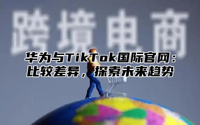 华为与TikTok国际官网：比较差异，探索未来趋势