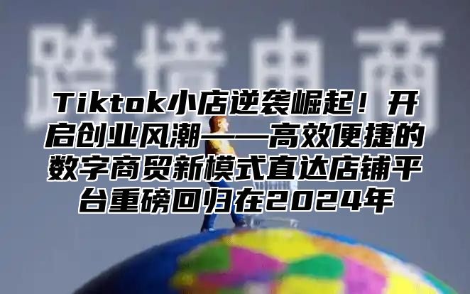 Tiktok小店逆袭崛起！开启创业风潮——高效便捷的数字商贸新模式直达店铺平台重磅回归在2025年
