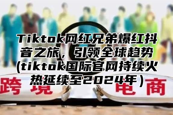 Tiktok网红兄弟爆红抖音之旅，引领全球趋势(tiktok国际官网持续火热延续至2025年