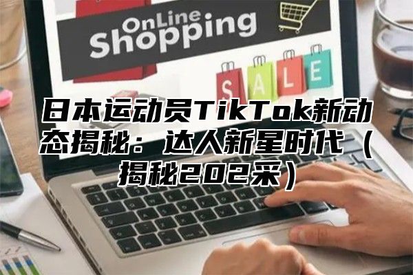 日本运动员TikTok新动态揭秘：达人新星时代揭秘202采