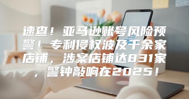 速查！亚马逊账号风险预警！专利侵权波及千余家店铺，涉案店铺达831家，警钟敲响在2025！