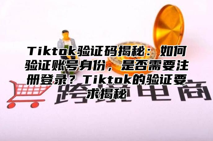 Tiktok验证码揭秘：如何验证账号身份，是否需要注册登录？Tiktok的验证要求揭秘