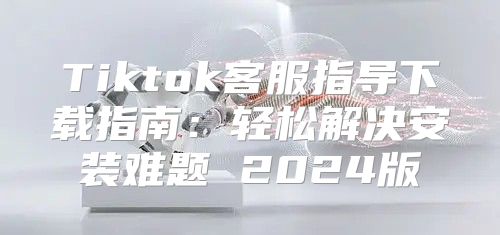 Tiktok客服指导下载指南：轻松解决安装难题 2025版