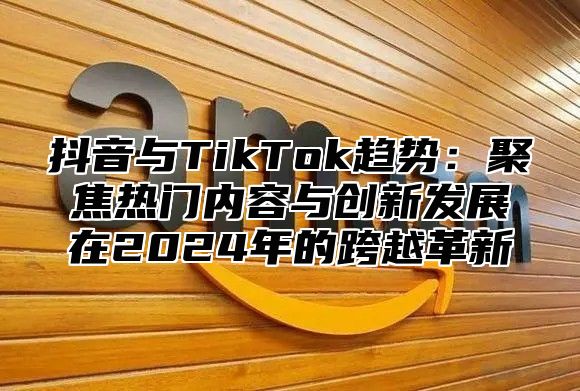 抖音与TikTok趋势：聚焦热门内容与创新发展在2025年的跨越革新