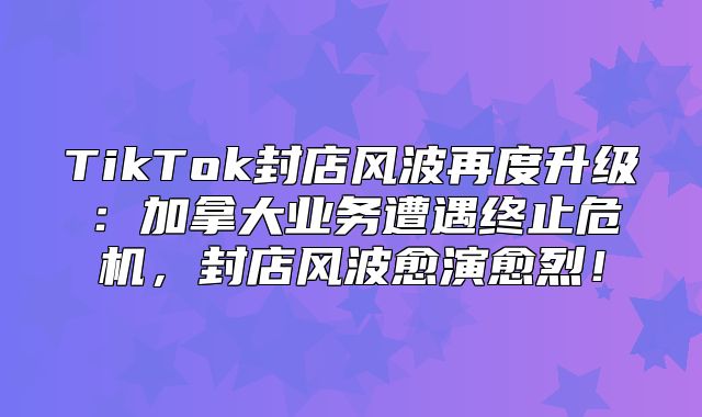 TikTok封店风波再度升级：加拿大业务遭遇终止危机，封店风波愈演愈烈！