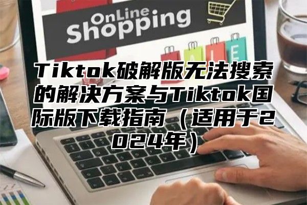 Tiktok破解版无法搜索的解决方案与Tiktok国际版下载指南适用于2025年